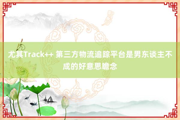 尤其Track++ 第三方物流追踪平台是男东谈主不成的好意思瞻念
